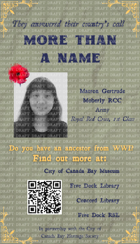 This is an image of a poster. The poster reads as follows: In dark navy blue text, "They answered their country's call. More than a name." Below, an image of Vanessa sits to the right of the words, "Matron Gertrude Moberly RCC. Army. Royal Red Cross, 1st Class." Underneath in yellow is: "Do you have an ancestor from WWI? Find out more at:" Underneath, a QR code sits to the left of, "City of Canada Bay Museum, Five Dock Library, Concord Library, Five Dock RSL" in dark navy blue. At the bottom of the poster, in dark navy blue, is: "In association with the City of Canada Bay Heritage Society." The background of the poster is a dull green colour with a paper-like texture. There is a small decorative yellow piece on each corner of the poster, acting as a border. A small red poppy is in the top left corner of the image of Vanessa. The full image is covered with the word 'draft' repeated as a watermark.