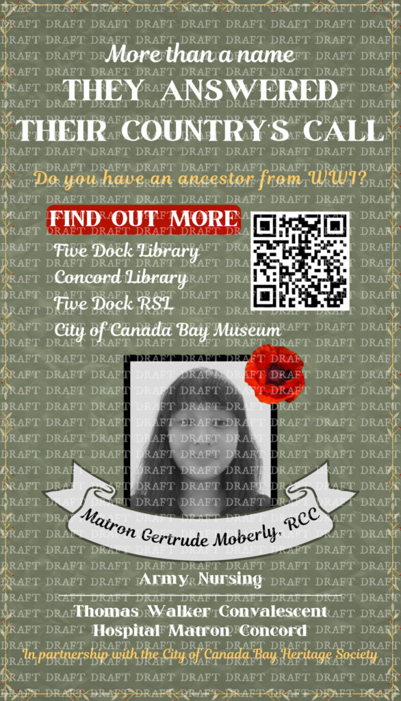 This is an image of a poster. The poster reads as follows: In pale green text, "They answered their country's call. More than a name." Below, in yellow, is: "Do you have an ancestor from WWI?" Beneath is "Find out more" in white on a small red background, followed by "Five Dock Library, Concord Library, Five Dock RSL, City of Canada Bay Museum" in white. To the right of the text is a QR code. Below is an image of Vanessa with a black border and a small red poppy in the top right corner. Underneath are the words "Matron Gertrude Moberly RCC" on a curved grey ribbon banner. Below are the words "Army, Nursing" in white, a thin white line, and "Thomas Walker Convalescent Hospital Matron, Concord" in white. At the bottom of the poster, in yellow, is: "In association with the City of Canada Bay Heritage Society." The background of the poster is a muted green with a paper-like texture. There are small, yellow branches with small green leaves that form a small border around the entire poster. The full image is covered with the word 'draft' repeated as a watermark.